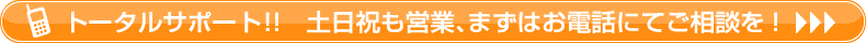 トータルサポート！！土日祝も営業、まずはお気軽にお電話にてご相談を
